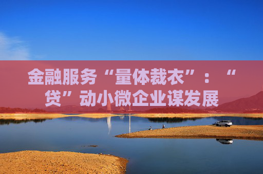 金融服务“量体裁衣”：“贷”动小微企业谋发展