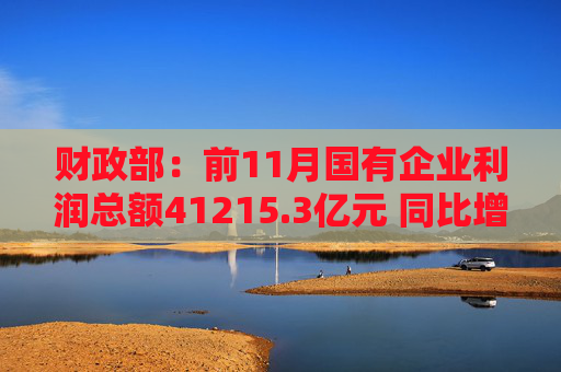 财政部：前11月国有企业利润总额41215.3亿元 同比增长7.0%