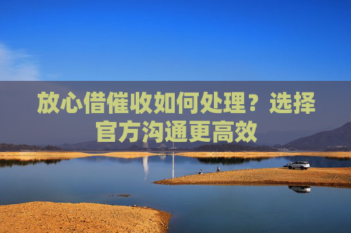 放心借催收如何处理？选择官方沟通更高效