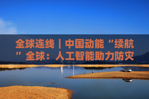 全球连线｜中国动能“续航”全球：人工智能助力防灾减灾