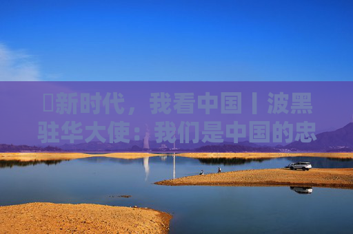 ​新时代，我看中国丨波黑驻华大使：我们是中国的忠实粉丝