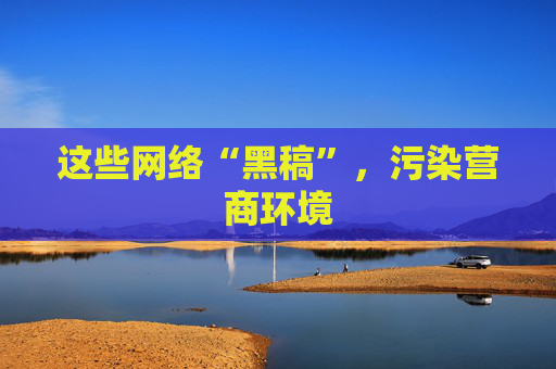 这些网络“黑稿”，污染营商环境