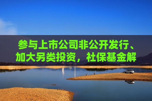 参与上市公司非公开发行、加大另类投资，社保基金解读投资范围“修法”