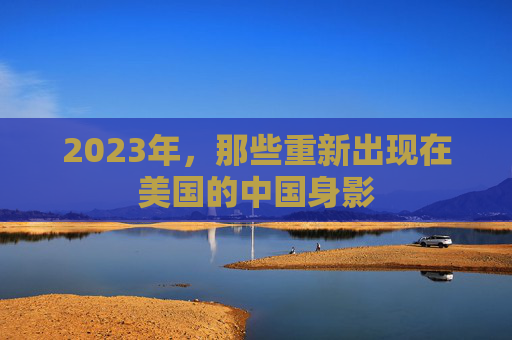 2023年，那些重新出现在美国的中国身影