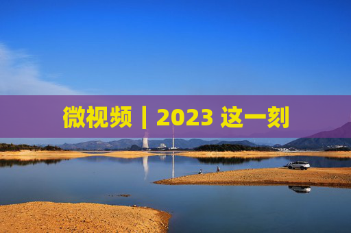 微视频｜2023 这一刻