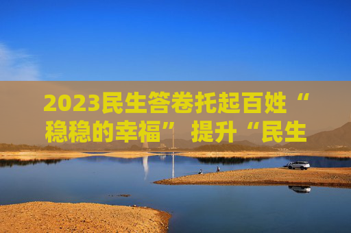 2023民生答卷托起百姓“稳稳的幸福” 提升“民生温度”