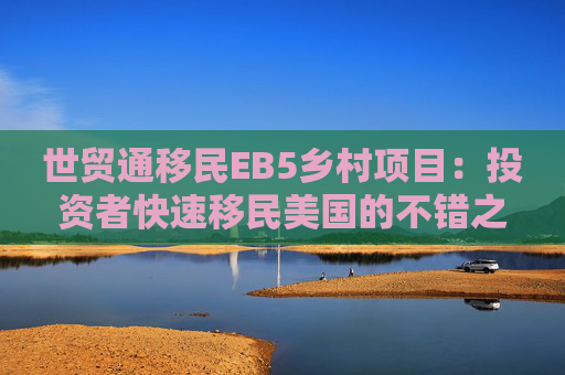 世贸通移民EB5乡村项目：投资者快速移民美国的不错之选