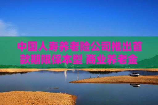 中国人寿养老险公司推出首款期限保本型 商业养老金产品