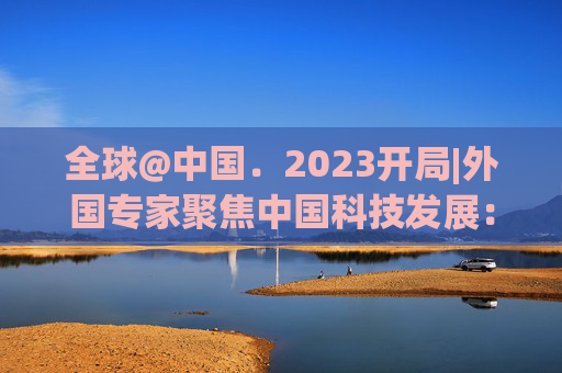 全球@中国﹒2023开局|外国专家聚焦中国科技发展：多项领域走在全球前列