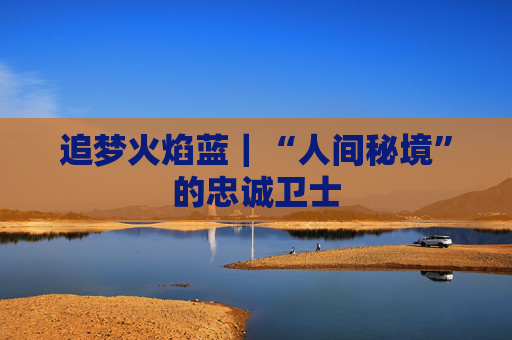 追梦火焰蓝｜“人间秘境”的忠诚卫士
