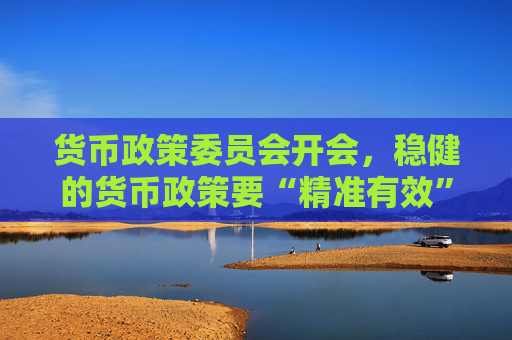 货币政策委员会开会，稳健的货币政策要“精准有效”