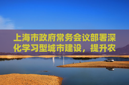 上海市政府常务会议部署深化学习型城市建设，提升农村地区养老服务供给水平