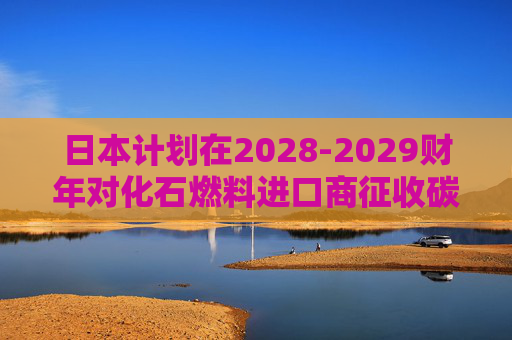 日本计划在2028-2029财年对化石燃料进口商征收碳税