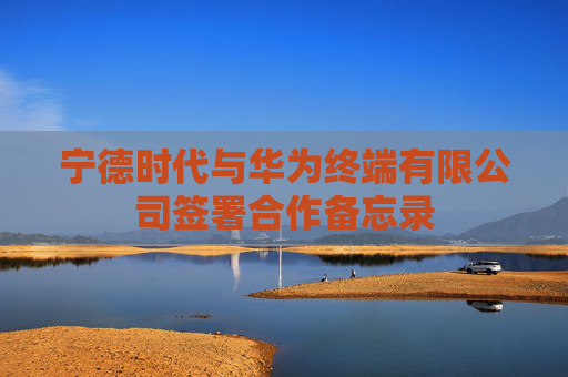 宁德时代与华为终端有限公司签署合作备忘录