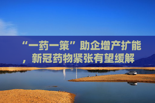 “一药一策”助企增产扩能，新冠药物紧张有望缓解