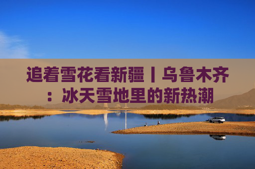 追着雪花看新疆丨乌鲁木齐：冰天雪地里的新热潮