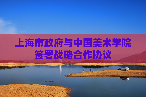 上海市政府与中国美术学院签署战略合作协议