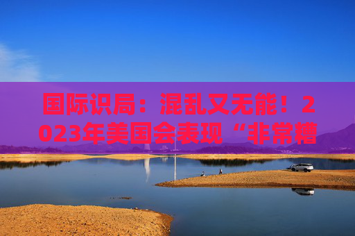 国际识局：混乱又无能！2023年美国会表现“非常糟糕”