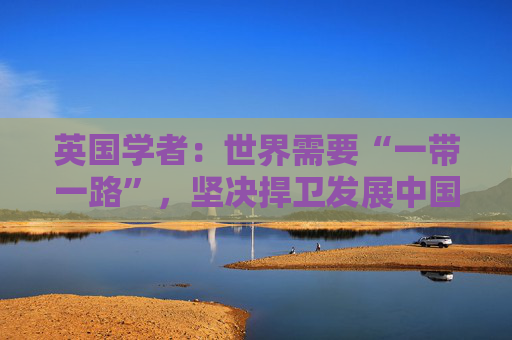 英国学者：世界需要“一带一路”，坚决捍卫发展中国家发展权
