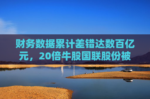 财务数据累计差错达数百亿元，20倍牛股国联股份被查