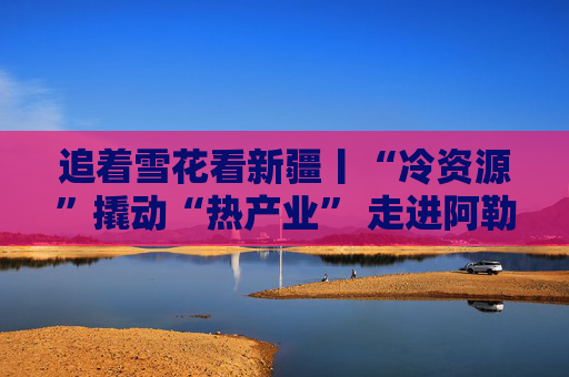 追着雪花看新疆丨“冷资源”撬动“热产业” 走进阿勒泰体验“热”雪季