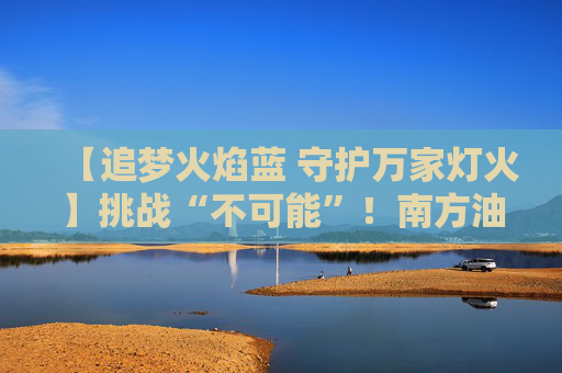 【追梦火焰蓝 守护万家灯火】挑战“不可能”！南方油城消防员有多“硬核”？