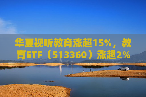 华夏视听教育涨超15%，教育ETF（513360）涨超2%