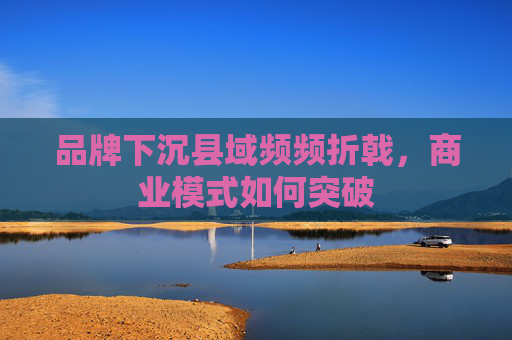 品牌下沉县域频频折戟，商业模式如何突破