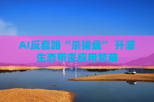 AI反套路“杀猪盘” 开源生态带来应用繁荣