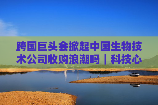 跨国巨头会掀起中国生物技术公司收购浪潮吗｜科技心语