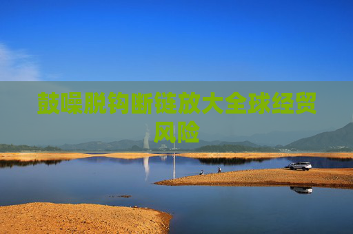 鼓噪脱钩断链放大全球经贸风险
