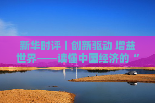 新华时评丨创新驱动 增益世界——读懂中国经济的“大逻辑”之三