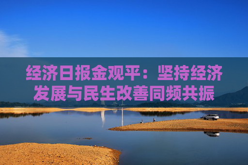 经济日报金观平：坚持经济发展与民生改善同频共振