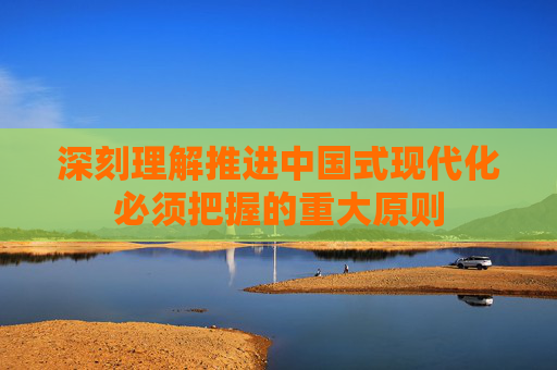 深刻理解推进中国式现代化必须把握的重大原则