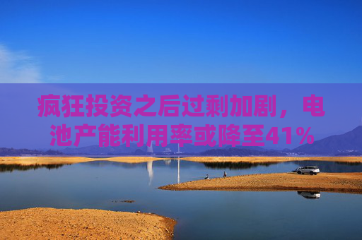 疯狂投资之后过剩加剧，电池产能利用率或降至41%