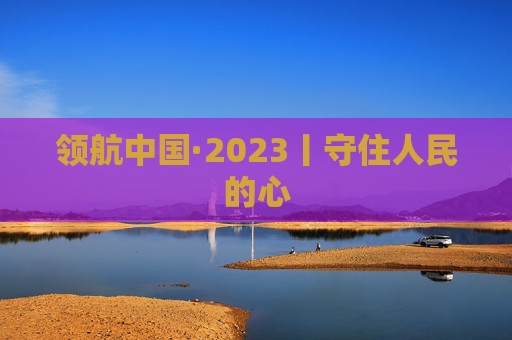 领航中国·2023丨守住人民的心