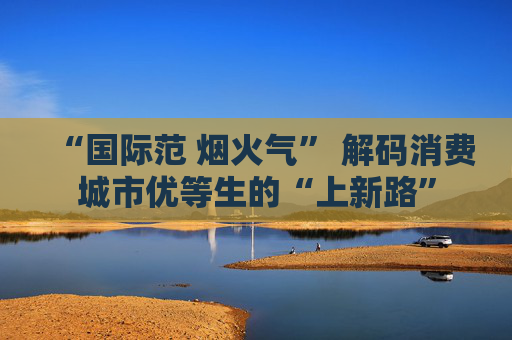 “国际范 烟火气” 解码消费城市优等生的“上新路”