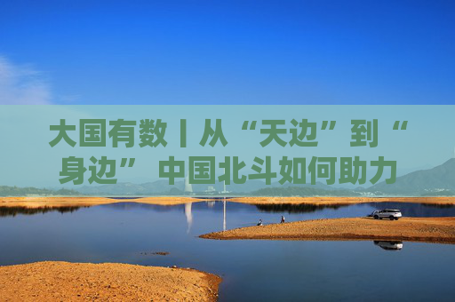 大国有数丨从“天边”到“身边” 中国北斗如何助力美好生活？