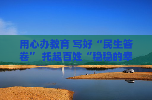 用心办教育 写好“民生答卷” 托起百姓“稳稳的幸福”