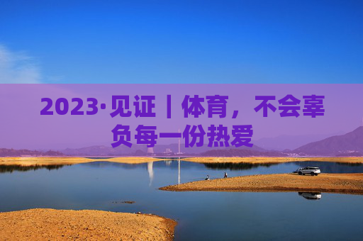 2023·见证｜体育，不会辜负每一份热爱