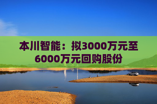 本川智能：拟3000万元至6000万元回购股份