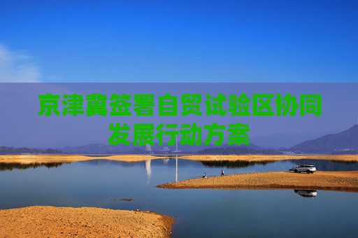 京津冀签署自贸试验区协同发展行动方案
