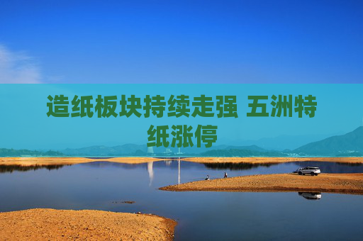 造纸板块持续走强 五洲特纸涨停