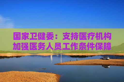 国家卫健委：支持医疗机构加强医务人员工作条件保障 合理安排工作任务