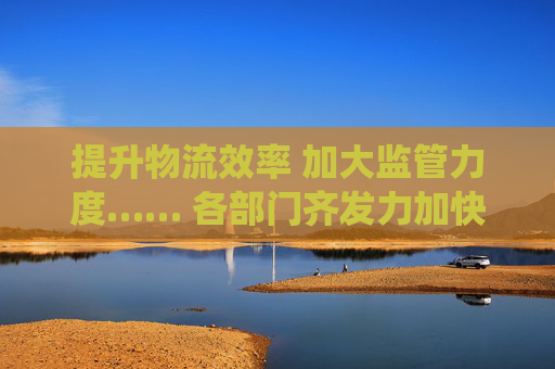提升物流效率 加大监管力度…… 各部门齐发力加快建设全国统一大市场
