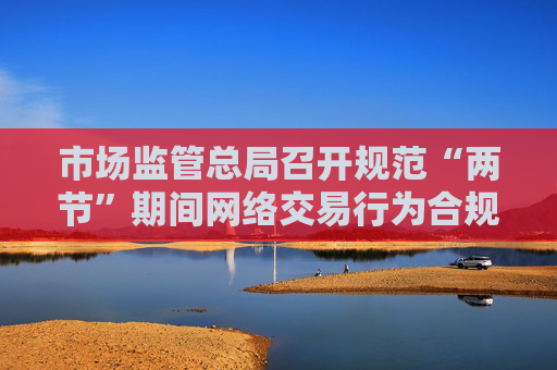 市场监管总局召开规范“两节”期间网络交易行为合规推进会
