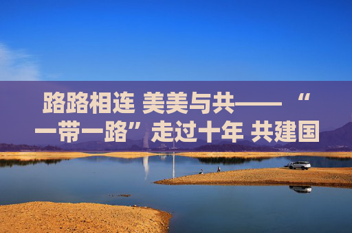 路路相连 美美与共—— “一带一路”走过十年 共建国家“一路生花”