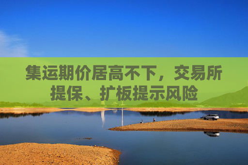 集运期价居高不下，交易所提保、扩板提示风险