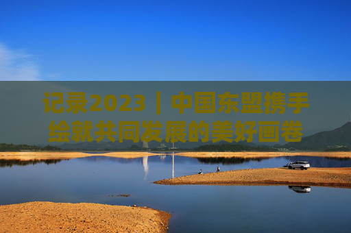 记录2023｜中国东盟携手绘就共同发展的美好画卷