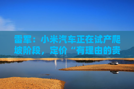 雷军：小米汽车正在试产爬坡阶段，定价“有理由的贵”